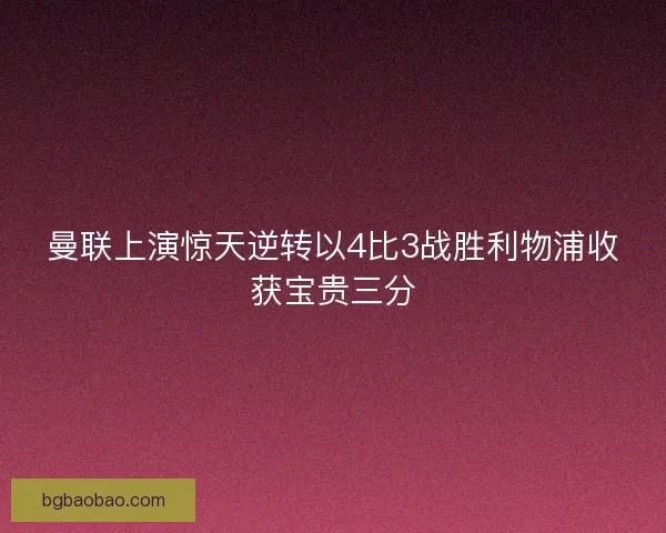 曼联上演惊天逆转以4比3战胜利物浦收获宝贵三分