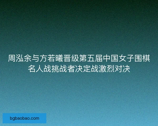 周泓余与方若曦晋级第五届中国女子围棋名人战挑战者决定战激烈对决
