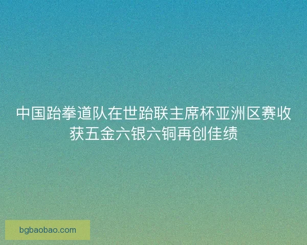 中国跆拳道队在世跆联主席杯亚洲区赛收获五金六银六铜再创佳绩