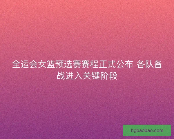 全运会女篮预选赛赛程正式公布 各队备战进入关键阶段