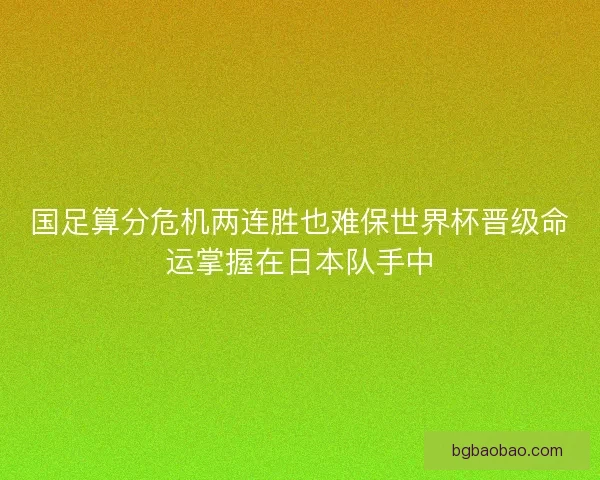 国足算分危机两连胜也难保世界杯晋级命运掌握在日本队手中