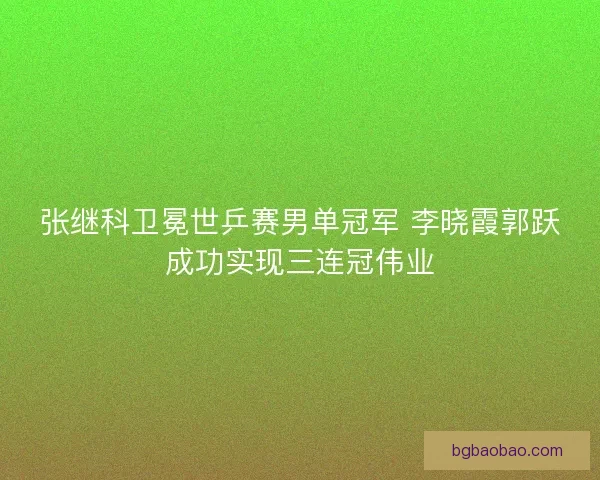 张继科卫冕世乒赛男单冠军 李晓霞郭跃成功实现三连冠伟业