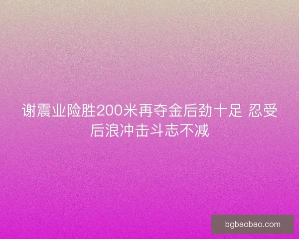 谢震业险胜200米再夺金后劲十足 忍受后浪冲击斗志不减