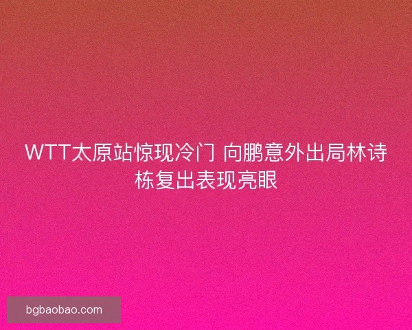 WTT太原站惊现冷门 向鹏意外出局林诗栋复出表现亮眼