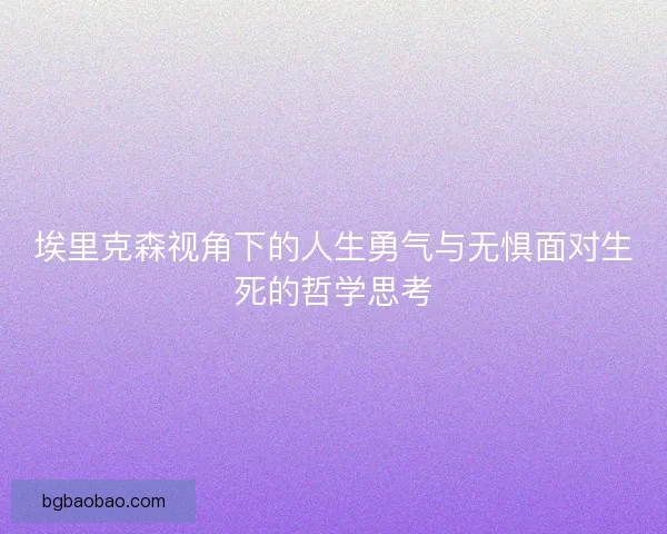 埃里克森视角下的人生勇气与无惧面对生死的哲学思考